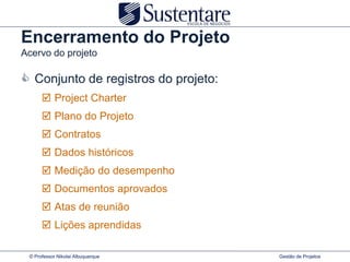 Encerramento do Projeto
Acervo do projeto

 Conjunto de registros do projeto:
       Project Charter
       Plano do Projeto
       Contratos
       Dados históricos
       Medição do desempenho
       Documentos aprovados
       Atas de reunião
       Lições aprendidas

 © Professor Nikolai Albuquerque      Gestão de Projetos
 