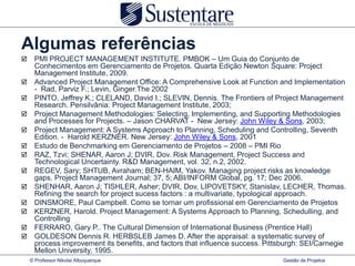 Algumas referências
     PMI PROJECT MANAGEMENT INSTITUTE. PMBOK – Um Guia do Conjunto de
      Conhecimentos em Gerenciamento de Projetos. Quarta Edição Newton Square: Project
      Management Institute, 2009.
     Advanced Project Management Office: A Comprehensive Look at Function and Implementation
      - Rad, Parviz F.; Levin, Ginger.The 2002
     PINTO, Jeffrey K.; CLELAND, David I.; SLEVIN, Dennis. The Frontiers of Project Management
      Research. Pensilvânia: Project Management Institute, 2003;
     Project Management Methodologies: Selecting, Implementing, and Supporting Methodologies
      and Processes for Projects. – Jason CHARVAT - New Jersey: John Wiley & Sons, 2003;
     Project Management: A Systems Approach to Planning, Scheduling and Controlling, Seventh
      Edition. - Harold KERZNER. New Jersey: John Wiley & Sons, 2001
     Estudo de Benchmarking em Gerenciamento de Projetos – 2008 – PMI Rio
     RAZ, Tzvi; SHENAR, Aaron J; DVIR, Dov. Risk Management, Project Success and
      Technological Uncertainty. R&D Management, vol. 32, n.2, 2002.
     REGEV, Sary; SHTUB, Avraham; BEN-HAIM, Yakov. Managing project risks as knowledge
      gaps. Project Management Journal; 37, 5; ABI/INFORM Global, pg. 17; Dec 2006.
     SHENHAR, Aaron J; TISHLER, Asher; DVIR, Dov, LIPOVETSKY, Stanislav, LECHER, Thomas.
      Refining the search for project sucess factors : a multivariate, typological approach.
     DINSMORE, Paul Campbell. Como se tornar um profissional em Gerenciamento de Projetos
     KERZNER, Harold. Project Management: A Systems Approach to Planning, Schedulling, and
      Controlling
     FERRARO, Gary P.. The Cultural Dimension of International Business (Prentice Hall)
     GOLDESON Dennis R. HERBSLEB James D. After the appraisal: a systematic survey of
      process improvement its benefits, and factors that influence success. Pittsburgh: SEI/Carnegie
      Mellon University, 1995.
    © Professor Nikolai Albuquerque                                              Gestão de Projetos
 