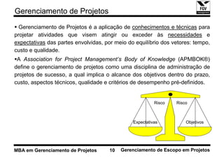 Gerenciamento de Projetos
  Gerenciamento de Projetos é a aplicação de conhecimentos e técnicas para
projetar atividades que visem atingir ou exceder às necessidades e
expectativas das partes envolvidas, por meio do equilíbrio dos vetores: tempo,
custo e qualidade.
 A Association for Project Management’s Body of Knowledge (APMBOK®)
define o gerenciamento de projetos como uma disciplina de administração de
projetos de sucesso, a qual implica o alcance dos objetivos dentro do prazo,
custo, aspectos técnicos, qualidade e critérios de desempenho pré-definidos.


                                                         Risco   Risco



                                               Expectativas          Objetivos




MBA em Gerenciamento de Projetos     10   Gerenciamento de Escopo em Projetos
 