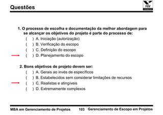 Questões


   1. O processo de escolha e documentação da melhor abordagem para
       se alcançar os objetivos do projeto é parte do processo de:
        ( ) A. Iniciação (autorização)
        ( ) B. Verificação do escopo
        ( ) C. Definição do escopo
        ( ) D. Planejamento do escopo

    2. Bons objetivos de projeto devem ser:
        ( ) A. Gerais ao invés de específicos
        ( ) B. Estabelecidos sem considerar limitações de recursos
        ( ) C. Realistas e atingíveis
        ( ) D. Extremamente complexos




MBA em Gerenciamento de Projetos    103 Gerenciamento de Escopo em Projetos
 