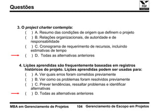 Questões


   3. O project charter contempla:
        ( ) A. Resumo das condições de origem que definem o projeto
        ( ) B. Relações organizacionais, de autoridade e de
           responsabilidade
        ( ) C. Cronograma de requerimento de recursos, incluindo
           estimativas de tempo
        ( ) D. Todas as alternativas anteriores

    4. Lições aprendidas são frequentemente baseadas em registros
        históricos do projeto. Lições aprendidas podem ser usadas para:
        ( ) A. Ver quais erros foram cometidos previamente
        ( ) B. Ver como os problemas foram resolvidos previamente
        ( ) C. Prever tendências, ressaltar problemas e identificar
           alternativas
        ( ) D. Todas as alternativas anteriores


MBA em Gerenciamento de Projetos   104 Gerenciamento de Escopo em Projetos
 