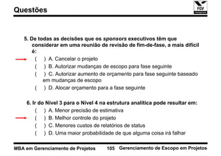 Questões


   5. De todas as decisões que os sponsors executivos têm que
       considerar em uma reunião de revisão de fim-de-fase, a mais difícil
       é:
        ( ) A. Cancelar o projeto
        ( ) B. Autorizar mudanças de escopo para fase seguinte
        ( ) C. Autorizar aumento de orçamento para fase seguinte baseado
           em mudanças de escopo
        ( ) D. Alocar orçamento para a fase seguinte

    6. Ir do Nível 3 para o Nível 4 na estrutura analítica pode resultar em:
        ( ) A. Menor precisão de estimativa
        ( ) B. Melhor controle do projeto
        ( ) C. Menores custos de relatórios de status
        ( ) D. Uma maior probabilidade de que alguma coisa irá falhar

MBA em Gerenciamento de Projetos     105 Gerenciamento de Escopo em Projetos
 