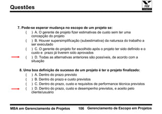 Questões


   7. Pode-se esperar mudança no escopo de um projeto se:
        ( ) A. O gerente de projeto fizer estimativas de custo sem ter uma
           concepção do projeto
        ( ) B. Houver supersimplificação (subestimativa) da natureza do trabalho a
           ser executado
        ( ) C. O gerente do projeto for escolhido após o projeto ter sido definido e o
           custo e prazo já tiverem sido aprovados
        ( ) D. Todas as alternativas anteriores são possíveis, de acordo com a
           situação

    8. Uma boa definição de sucesso de um projeto é ter o projeto finalizado:
        ( ) A. Dentro do prazo previsto
        ( ) B. Dentro do prazo e custo previstos
        ( ) C. Dentro do prazo, custo e requisitos de performance técnica previstos
        ( ) D. Dentro do prazo, custo e desempenho previstos, e aceito pelo
           cliente/usuário



MBA em Gerenciamento de Projetos          106 Gerenciamento de Escopo em Projetos
 