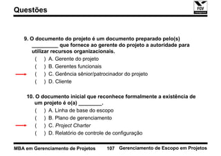 Questões


   9. O documento do projeto é um documento preparado pelo(s)
       _________ que fornece ao gerente do projeto a autoridade para
       utilizar recursos organizacionais.
        ( ) A. Gerente do projeto
        ( ) B. Gerentes funcionais
        ( ) C. Gerência sênior/patrocinador do projeto
        ( ) D. Cliente

    10. O documento inicial que reconhece formalmente a existência de
       um projeto é o(a) ________.
        ( ) A. Linha de base do escopo
        ( ) B. Plano de gerenciamento
        ( ) C. Project Charter
        ( ) D. Relatório de controle de configuração

MBA em Gerenciamento de Projetos   107 Gerenciamento de Escopo em Projetos
 