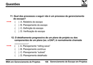 Questões


   11. Qual dos processos a seguir não é um processo de gerenciamento
      de escopo?
        ( ) A. Relatório do escopo
        ( ) B. Planejamento do escopo
        ( ) C. Definição do escopo
        ( ) D. Verificação do escopo

    12. O detalhamento progressivo de um plano de projeto ou dos
       componentes de um plano (ex. a EAP ) é normalmente chamado
       ___________.
       ( ) A. Planejamento “rolling wave”
        ( ) B. Planejamento contínuo
        ( ) C. Planejamento “subset”
        ( ) D. Planejamento detalhado

MBA em Gerenciamento de Projetos   108 Gerenciamento de Escopo em Projetos
 