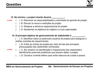 Questões


   13. No mínimo, o project charter deveria ___________.
        ( ) A. Descrever as responsabilidades e autoridade do gerente de projeto
        ( ) B. Discutir os riscos e restrições do projeto
        ( ) C. Designar a estrutura organizacional do projeto
        ( ) D. Apresentar os objetivos do negócio e a sua organização

    14. O principal objetivo do gerenciamento de stakeholder é ___________.
        ( ) A. Identificar todos os potenciais usuários do projeto para assegurar a
        análise completa de requerimentos
        ( ) B. Evitar as críticas do projeto por meio de lista das principais
           preocupações dos stakeholder conhecidos
        ( ) C. Ser proativo na identificação e mapeamento dos stakeholders
           identificando possíveis problemas que possam afetar o projeto
        ( ) D. Construir controle efetivo para evitar estouros de custos e prazos




MBA em Gerenciamento de Projetos         109 Gerenciamento de Escopo em Projetos
 