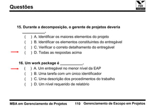 Questões


   15. Durante a decomposição, o gerente de projetos deveria
      ___________.
        ( ) A. Identificar os maiores elementos do projeto
        ( ) B. Identificar os elementos constituintes do entregável
        ( ) C. Verificar o correto detalhamento do entregável
        ( ) D. Todas as respostas acima

    16. Um work package é ___________.
       ( ) A. Um entregável no menor nível da EAP
        ( ) B. Uma tarefa com um único identificador
        ( ) C. Uma descrição dos procedimentos do trabalho
        ( ) D. Um nível requerido de relatório




MBA em Gerenciamento de Projetos      110 Gerenciamento de Escopo em Projetos
 