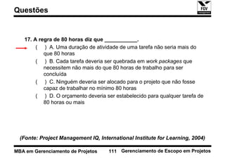 Questões


   17. A regra de 80 horas diz que ___________.
        ( ) A. Uma duração de atividade de uma tarefa não seria mais do
           que 80 horas
        ( ) B. Cada tarefa deveria ser quebrada em work packages que
           necessitem não mais do que 80 horas de trabalho para ser
           concluída
        ( ) C. Ninguém deveria ser alocado para o projeto que não fosse
           capaz de trabalhar no mínimo 80 horas
        ( ) D. O orçamento deveria ser estabelecido para qualquer tarefa de
           80 horas ou mais




  (Fonte: Project Management IQ, International Institute for Learning, 2004)

MBA em Gerenciamento de Projetos     111 Gerenciamento de Escopo em Projetos
 