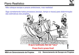 Plano Realístico
Não coloque escopo e prazos ambiciosos, mas realistas!

Siga corretamente todos processos (escopo, tempo e riscos) para determinação
das estimativas dos projetos.




                          O que é acordado não sai “caro“
                              Prazo final é prazo final!

MBA em Gerenciamento de Projetos     113 Gerenciamento de Escopo em Projetos
 