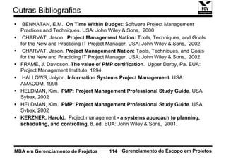 Outras Bibliografias
   BENNATAN, E.M. On Time Within Budget: Software Project Management
  Practices and Techniques. USA: John Wiley & Sons, 2000
   CHARVAT, Jason. Project Management Nation: Tools, Techniques, and Goals
  for the New and Practicing IT Project Manager. USA: John Wiley & Sons, 2002
   CHARVAT, Jason. Project Management Nation: Tools, Techniques, and Goals
  for the New and Practicing IT Project Manager. USA: John Wiley & Sons, 2002
  FRAME, J. Davidson. The value of PMP certification. Upper Darby, Pa. EUA:
  Project Management Institute, 1994.
   HALLOWS, Jolyon. Information Systems Project Management. USA:
  AMACOM, 1998
  HELDMAN, Kim. PMP: Project Management Professional Study Guide. USA:
  Sybex, 2002
  HELDMAN, Kim. PMP: Project Management Professional Study Guide. USA:
  Sybex, 2002
  KERZNER, Harold. Project management - a systems approach to planning,
  scheduling, and controlling, 8. ed. EUA: John Wiley & Sons, 2001.




MBA em Gerenciamento de Projetos     114 Gerenciamento de Escopo em Projetos
 