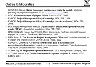 Outras Bibliografias
  KERZNER, Harold. Using the project management maturity model – strategic
  planning for project management. EUA: John Wiley & Sons, 2005.
  OGC. Commom causes of project failure. London: OGC. 2005.
  PMBOK, Project Management Body Knowledge. USA: PMI, 2004.
  PMBOK, Project Management Body Knowledge (versão preliminar). USA: PMI,
  2008.
  PMI. Project Management Institute. Organizational project management maturity
  model (OPM3) – knowledge foundation. USA: PMI, 2003.
  RABECHINI JR. Roque. CARVALHO, Marly Monteiro de. Perfil das competências em
  equipes de projetos. São Paulo: RAE-eletrônica, 2003.
  RAD, Parviz F. The Advanced Project Management Office - A Comprehensive Look at
  Function and Implementation. USA: St. Lucie Press, 2002
  SILVEIRA, Gutenberg A. Fatores contribuintes para a maturidade em
  gerenciamento de projetos: um estudo em empresas brasileiras. Tese de doutorado.
  São Paulo: Universidade de S. Paulo. 2008
  SODHI, Jag. IT Project Management Handbook. USA: Management Concepts, 2001.
  SOTILLE, Mauro. et al. Gerenciamento do escopo em projetos. R. Jnaeiro: FGV
  Editora. 2007.


MBA em Gerenciamento de Projetos       115 Gerenciamento de Escopo em Projetos
 