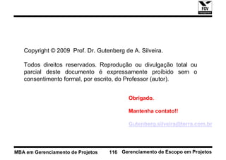 Copyright © 2009 Prof. Dr. Gutenberg de A. Silveira.

   Todos direitos reservados. Reprodução ou divulgação total ou
   parcial deste documento é expressamente proíbido sem o
   consentimento formal, por escrito, do Professor (autor).


                                          Obrigado.

                                          Mantenha contato!!

                                          Gutenberg.silveira@terra.com.br




MBA em Gerenciamento de Projetos   116 Gerenciamento de Escopo em Projetos
 