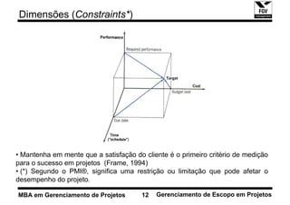 Dimensões (Constraints*)




• Mantenha em mente que a satisfação do cliente é o primeiro critério de medição
para o sucesso em projetos (Frame, 1994)
• (*) Segundo o PMI®, significa uma restrição ou limitação que pode afetar o
desempenho do projeto.

MBA em Gerenciamento de Projetos       12   Gerenciamento de Escopo em Projetos
 