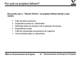 Por quê os projetos falham?


  De acordo com a “Darwin Online”, os projetos falham devido a seis
  razões:

          Falta de apoio executivo
          Expectativa prévia do stakeholder
          Definição pobre do escopo e de mudanças de escopo
          Expectativas irreais
          Falta de cooperação de parceiros de negócios
          Comunicação pobre ou desonesta




MBA em Gerenciamento de Projetos    18   Gerenciamento de Escopo em Projetos
 