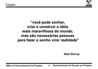 Citação




                  “você pode sonhar,
                criar e construir a idéia
            mais maravilhosa do mundo,
            mas são necessárias pessoas
          para fazer o sonho virar realidade”


                                                Walt Disney



MBA em Gerenciamento de Projetos   3   Gerenciamento de Escopo em Projetos
 