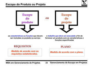 Escopo do Produto ou Projeto


                 Escopo                                       Escopo
                   do                       ou                  do
                 produto                                      projeto



  as características ou funções que devem    o trabalho que deve ser executado a fim de
     ser incluídas no produto ou serviço    fornecer um produto com as características e
                                                       funções especificadas


        REQUISITOS                                           PLANO
     Medido de acordo com os                     Medido de acordo com o plano.
     requisitos estabelecidos.


MBA em Gerenciamento de Projetos            33   Gerenciamento de Escopo em Projetos
 