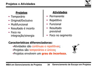 Projetos x Atividades


        Projetos                      Atividades
    Temporário                      Permanente
    Original/Exclusivo              Repetitivo
    Multifuncional                  Funcional
    Resultado é incerto             Resultado
    Foco na                         previsível
    integração/sinergia             Foco no segmento

  Características diferenciadoras:
     Atividades são contínuas e repetitivas;
     Projetos são temporários e únicos;
     Projetos envolvem um grau de incerteza.


MBA em Gerenciamento de Projetos   34   Gerenciamento de Escopo em Projetos
 