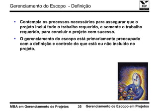 Gerenciamento do Escopo - Definição


     Contempla os processos necessários para assegurar que o
     projeto inclui todo o trabalho requerido, e somente o trabalho
     requerido, para concluir o projeto com sucesso.
     O gerenciamento do escopo está primariamente preocupado
     com a definição e controle do que está ou não incluído no
     projeto.




MBA em Gerenciamento de Projetos   35   Gerenciamento de Escopo em Projetos
 