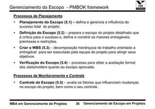 Gerenciamento do Escopo - PMBOK framework
  Processos de Planejamento
     Planejamento do Escopo (5.1) – defina e gerencia a influência do
     sucesso total do projeto.
     Definição do Escopo (5.2) – prepara o escopo do projeto detalhado que
     é crítico para o sucesso e, define e constrói os maiores entregáveis,
     premissas e restrições.
     Criar o WBS (5.3) – decomposição hierárquica do trabalho orientado a
     entregável para ser executado pela equipe do projeto para atingir seus
     objetivos.
     Verificação do Escopo (5.4) – processo para obter a aceitação formal
     dos stakeholders quanto ao escopo aprovado.

  Processos de Monitoramento e Controle
     Controle do Escopo (5.5) – avalia os fatores que influenciam mudanças
     no escopo do projeto, bem como o seu controle.



MBA em Gerenciamento de Projetos      36   Gerenciamento de Escopo em Projetos
 
