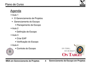 Plano de Curso

    Agenda
      Aula 1
       O Gerenciamento de Projetos
       Gerenciamento do Escopo
          Planejamento de Escopo
      Aula 2
          Definição de Escopo
      Aula 3
          Criar EAP
          Verificação do Escopo
      Aula 4
          Controle do Escopo




MBA em Gerenciamento de Projetos     4   Gerenciamento de Escopo em Projetos
 
