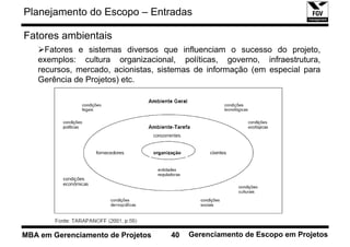 Planejamento do Escopo – Entradas

Fatores ambientais
     Fatores e sistemas diversos que influenciam o sucesso do projeto,
   exemplos: cultura organizacional, políticas, governo, infraestrutura,
   recursos, mercado, acionistas, sistemas de informação (em especial para
   Gerência de Projetos) etc.




MBA em Gerenciamento de Projetos    40   Gerenciamento de Escopo em Projetos
 