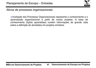 Planejamento do Escopo – Entradas

Ativos de processos organizacionais

     Avaliação dos Processos Organizacionais representa o conhecimento e o
   aprendizado organizacional a partir de outros projetos. A base de
   conhecimento (lições aprendidas) contém informações de grande valia
   sobre a definição de atividades em projetos similares.




MBA em Gerenciamento de Projetos    41   Gerenciamento de Escopo em Projetos
 