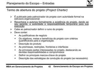 Planejamento do Escopo – Entradas

Termo de abertura do projeto (Project Charter)

       É publicado pelo patrocinador do projeto com autoridade formal na
       estrutura organizacional;
       Reconhece e autoriza formalmente a existência do projeto, dando ao
       seu gerente, a autoridade e responsabilidade temporária para sua
       execução
       Cabe ao patrocinador definir o rumo do projeto
       Deve conter:
           As justificativas de negócio
           Os objetivos, metas e benefícios do projeto com critérios
           quantificáveis para a organização
           Descrição do produto
           As premissas, restrições, fronteiras e interfaces
           As principais partes interessadas no projeto, destacando as
           devidas responsabilidades e compromissos
           Definir os principais marcos-chave do projeto
           Descrição das estratégias de condução do projeto (se necessário)


MBA em Gerenciamento de Projetos      42   Gerenciamento de Escopo em Projetos
 