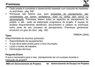 Premissas
    Cada projeto é concebido e desenvolvido baseado num conjunto de hipóteses
    ou premissas. pág. 248
    Premissas são fatores que, para propósitos de planejamento, são
    considerados por serem verdadeiros, reais ou certos sem prova ou
    demonstração. Premissas afetam todos os aspectos do planejamento do
    projeto, e são parte da elaboração progressiva do projeto. A equipe de
    projetos frequentemente identificam, documentam e validam as premissas
    como parte do seu processo de planejamento. Premissas geralmente
    envolvem um grau de risco. pág. 352.

Tipos                                                             PMBOK (2004)
Disponibilidade de recursos (pessoas)
    Disponibilidade de equipamentos
    O que deve estar pronto para o inicio do projeto
    Local e horário de trabalho
    Informações técnicas

Pergunta-Chave
O que é necessário para o meu planejamento ser um sucesso durante a
execução do projeto?
MBA em Gerenciamento de Projetos         44   Gerenciamento de Escopo em Projetos
 