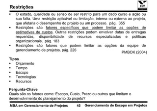 Restrições
   O estado, qualidade ou senso de ser restrito para um dado curso e ação ou
   sua falta. Uma restrição aplicável ou limitação, interna ou externa ao projeto,
   que afetaria o desempenho do projeto ou um processo. pág. 355
   Restrições são fatores específicos que podem limitar as opções de
   estimativas de custos. Outras restrições podem envolver datas de entregas
   requeridas, disponibilidade de recursos especializados e políticas
   organizacionais. pág. 183
   Restrições são fatores que podem limitar as opções da equipe de
   gerenciamento de projetos. pág. 226
                                                                   PMBOK (2004)
Tipos
   Orçamento
   Tempo
   Escopo
   Tecnologias
   Recursos

Pergunta-Chave
Quais são os fatores como: Escopo, Custo, Prazo ou outros que limitam o
desenvolvimento do planejamento do projeto?
MBA em Gerenciamento de Projetos       45   Gerenciamento de Escopo em Projetos
 