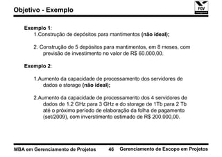 Objetivo - Exemplo

   Exemplo 1:
      1.Construção de depósitos para mantimentos (não ideal);

       2. Construção de 5 depósitos para mantimentos, em 8 meses, com
           previsão de investimento no valor de R$ 60.000,00.

   Exemplo 2:

       1.Aumento da capacidade de processamento dos servidores de
           dados e storage (não ideal);

       2.Aumento da capacidade de processamento dos 4 servidores de
           dados de 1.2 GHz para 3 GHz e do storage de 1Tb para 2 Tb
           até o próximo período de elaboração da folha de pagamento
           (set/2009), com inverstimento estimado de R$ 200.000,00.




MBA em Gerenciamento de Projetos    46   Gerenciamento de Escopo em Projetos
 