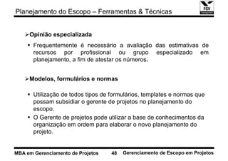 Planejamento do Escopo – Ferramentas & Técnicas


     Opinião especializada
       Frequentemente é necessário a avaliação das estimativas de
       recursos por profissional ou grupo especializado em
       planejamento, a fim de atestar os números.


     Modelos, formulários e normas

       Utilização de todos tipos de formulários, templates e normas que
       possam subsidiar o gerente de projetos no planejamento do
       escopo.
       O Gerente de projetos pode utilizar a base de conhecimentos da
       organização em ordem para elaborar o novo planejamento do
       projeto.


MBA em Gerenciamento de Projetos    48   Gerenciamento de Escopo em Projetos
 