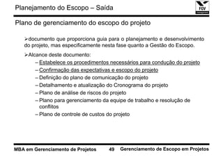 Planejamento do Escopo – Saída

Plano de gerenciamento do escopo do projeto

    documento que proporciona guia para o planejamento e desenvolvimento
   do projeto, mas especificamente nesta fase quanto a Gestão do Escopo.
     Alcance deste documento:
        – Estabelece os procedimentos necessários para condução do projeto
        – Confirmação das expectativas e escopo do projeto
        – Definição do plano de comunicação do projeto
        – Detalhamento e atualização do Cronograma do projeto
        – Plano de análise de riscos do projeto
        – Plano para gerenciamento da equipe de trabalho e resolução de
          conflitos
        – Plano de controle de custos do projeto




MBA em Gerenciamento de Projetos     49   Gerenciamento de Escopo em Projetos
 