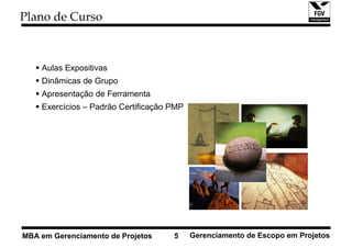 Plano de Curso



    Aulas Expositivas
    Dinâmicas de Grupo
    Apresentação de Ferramenta
    Exercícios – Padrão Certificação PMP




MBA em Gerenciamento de Projetos     5     Gerenciamento de Escopo em Projetos
 