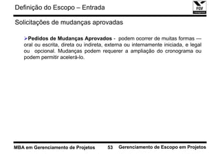 Definição do Escopo – Entrada

Solicitações de mudanças aprovadas

     Pedidos de Mudanças Aprovados - podem ocorrer de muitas formas —
   oral ou escrita, direta ou indireta, externa ou internamente iniciada, e legal
   ou opcional. Mudanças podem requerer a ampliação do cronograma ou
   podem permitir acelerá-lo.




MBA em Gerenciamento de Projetos       53   Gerenciamento de Escopo em Projetos
 