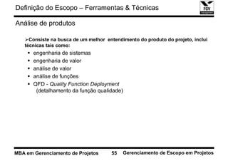 Definição do Escopo – Ferramentas & Técnicas

Análise de produtos

     Consiste na busca de um melhor entendimento do produto do projeto, inclui
   técnicas tais como:
       engenharia de sistemas
       engenharia de valor
       análise de valor
       análise de funções
       QFD - Quality Function Deployment
        (detalhamento da função qualidade)




MBA em Gerenciamento de Projetos      55   Gerenciamento de Escopo em Projetos
 