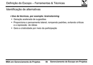 Definição do Escopo – Ferramentas & Técnicas

Identificação de alternativas

     Uso de técnicas, por exemplo: brainstorming
      Geração acelerada de sugestões
      Proporciona o pensamento lateral, rompendo padrões, evitando críticas
      e a repressão de idéias
      Gera a criatividade por meio da participação




MBA em Gerenciamento de Projetos     56   Gerenciamento de Escopo em Projetos
 