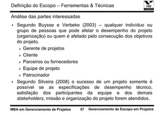 Definição do Escopo – Ferramentas & Técnicas

Análise das partes interessadas
   Segundo Buysse e Verbeke (2003) – qualquer indivíduo ou
   grupo de pessoas que pode afetar o desempenho do projeto
   (organização) ou quem é afetado pelo consecução dos objetivos
   do projeto.
      Gerente de projetos
      Cliente
      Parceiros ou fornecedores
      Equipe de projeto
      Patrocinador
   Segundo Silveira (2008) o sucesso de um projeto somente é
   possível se as especificações de desempenho técnico,
   satisfação dos participantes da equipe e dos demais
   stakeholders, missão e organização do projeto forem atendidos.

MBA em Gerenciamento de Projetos   57   Gerenciamento de Escopo em Projetos
 