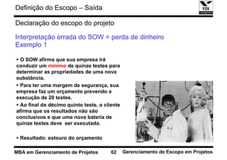 Definição do Escopo – Saída

Declaração do escopo do projeto

Interpretação errada do SOW = perda de dinheiro
Exemplo 1

  O SOW afirma que sua empresa irá
conduzir um mínimo de quinze testes para
determinar as propriedades de uma nova
substância.
  Para ter uma margem de segurança, sua
empresa faz um orçamento prevendo a
execução de 20 testes.
  Ao final do décimo quinto teste, o cliente
afirma que os resultados não são
conclusivos e que uma nova bateria de
quinze testes deve ser executada.

  Resultado: estouro do orçamento

MBA em Gerenciamento de Projetos        62     Gerenciamento de Escopo em Projetos
 