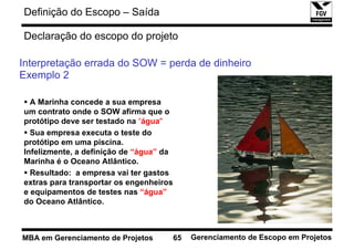 Definição do Escopo – Saída

Declaração do escopo do projeto

Interpretação errada do SOW = perda de dinheiro
Exemplo 2

  A Marinha concede a sua empresa
um contrato onde o SOW afirma que o
protótipo deve ser testado na “água"
  Sua empresa executa o teste do
protótipo em uma piscina.
Infelizmente, a definição de “água” da
Marinha é o Oceano Atlântico.
  Resultado: a empresa vai ter gastos
extras para transportar os engenheiros
e equipamentos de testes nas “água”
do Oceano Atlântico.



MBA em Gerenciamento de Projetos         65   Gerenciamento de Escopo em Projetos
 