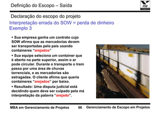 Definição do Escopo – Saída

 Declaração do escopo do projeto
Interpretação errada do SOW = perda de dinheiro
Exemplo 3
  Sua empresa ganha um contrato cujo
SOW afirma que as mercadorias devem
ser transportadas pelo país usando
containeres “arejados”
  Sua equipe seleciona um container que
é aberto na parte superior, assim o ar
pode circular. Durante o transporte o trem
passa por uma área de chuvas
torrenciais, e as mercadorias são
estragadas. O cliente afirma que queria
containeres “arejados” por baixo.
  Resultado: Uma disputa judicial está
decidindo quem deve ser culpado pela má
interpretação da palavra “arejado”.


MBA em Gerenciamento de Projetos      66     Gerenciamento de Escopo em Projetos
 