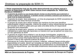 Diretrizes na preparação de SOW (1)
  Várias organizações hoje em dia estão desenvolvendo seu próprio manual a
respeito da elaboração de SOW. Estes trechos foram adaptados do “NASA Sow
Handbook NHB5600.2”:
   O gerente de projeto ou sua equipe devem revisar os documentos que autorizam o
   projeto e definir seus objetivos, e também revisar contratos e estudos que levaram ao
   atual nível de desenvolvimento.
   O gerente de projeto deve estabelecer um time de preparação do SOW consistindo de
   especialistas nas áreas técnicas envolvidas.
   O gerente de projeto deve atribuir tarefas aos membros do time para identificar
   especificações a serem seguidas, critérios de projeto e outros requerimentos que devem
   ser incluídos no SOW e cuidar para que cada uma deles tenha um responsável
   designado para preparação.
   O gerente de projeto deve preparar um checklist detalhado mostrando quais itens são
   mandatórios e quais itens são opcionais e a maneira com que se aplicam ao corpo ou a
   um dos apêndices do SOW
   O gerente de projeto deve enfatizar o uso de peças homologadas, projetos de
   subsistemas padrões, partes de equipamentos já desenvolvidas e padronizadas, e
   tornar essas e outras informações técnicas disponíveis aos engenheiros projetistas para
   prevenir o desvio das melhores praticas de projeto.
   Estimativas de Custos (Recursos humanos, materiais, software) desenvolvida pelos
   especialistas em custos devem ser revisadas por todos os contribuidores do SOW.
   Essas revisões irão permitir considerações de custo/benefício na necessidade de
   inclusão de requerimentos que não estão diretamente relacionados aos objetivos
   técnicos

MBA em Gerenciamento de Projetos            67   Gerenciamento de Escopo em Projetos
 