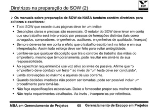 Diretrizes na preparação de SOW (2)

  Os manuais sobre preparação de SOW da NASA também contém diretrizes para
editores e escritores:
    Todo SOW que excede duas páginas deve ter um índice:
    Descrições claras e precisas são essenciais. O redator do SOW deve levar em conta
    que seu trabalho será interpretado por pessoas de formações distintas (tais como
    advogados, compradores, engenheiros, auditores, engenheiros de qualidade, finanças)
    Sempre deve-se ter em conta o efeito que o trabalho escrito terá no leitor e em sua
    interpretação. Assim todo esforço deve ser feito para evitar ambigüidade.
    Lembre-se que qualquer disposição que tira o controle do trabalho das mãos do
    empreiteiro, mesmo que temporariamente, pode resultar em aliviá-lo de sua
    responsabilidade.
    Ao especificar requerimentos use voz ativo ao invés de passiva. Afirme que “o
    empreiteiro deve conduzir um teste “ ao invés de “um teste deve ser conduzido”.
    Limite abreviações ao máximo e aquelas de uso corrente.
    Quando decisões imediatas não podem ser tomadas, pode ser possível incluir um
    procedimento para tomá-las.
    Não faça especificações excessivas. Deixe o fornecedor propor seu melhor método
    Não repita requerimentos detalhados. Ao invés , incorpore-os por referência.


MBA em Gerenciamento de Projetos          68   Gerenciamento de Escopo em Projetos
 