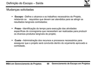 Definição do Escopo – Saída

Mudanças solicitadas

        Escopo - Define o alcance e os trabalhos necessários do Projeto,
       relatando os requisitos que devem ser atendidos para se atingir os
       resultados tangíveis contratados;

       Prazo - Identificação do tempo para execução das atividades
       específicas do cronograma que necessitam ser realizadas para produzir
       os diversos produtos tangíveis do projeto;

        Custo - Administração dos recursos e processos necessários para
       assegurar que o projeto será concluído dentro do orçamento aprovado e
       contratado.




MBA em Gerenciamento de Projetos      69   Gerenciamento de Escopo em Projetos
 