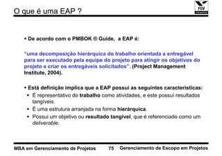 O que é uma EAP ?


     De acordo com o PMBOK ® Guide, a EAP é:

   “uma decomposição hierárquica do trabalho orientada a entregável
   para ser executado pela equipe do projeto para atingir os objetivos do
   projeto e criar os entregáveis solicitados”. (Project Management
   Institute, 2004).

     Está definição implica que a EAP possui as seguintes características:
      É representativo do trabalho como atividades, e este possuí resultados
      tangíveis.
      É uma estrutura arranjada na forma hierárquica.
      Possui um objetivo ou resultado tangível, que é referenciado como um
      deliverable.



MBA em Gerenciamento de Projetos     75   Gerenciamento de Escopo em Projetos
 