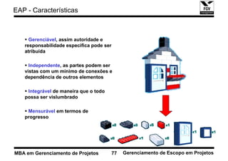 EAP - Características



     Gerenciável, assim autoridade e
   responsabilidade especifica pode ser
   atribuída

     Independente, as partes podem ser
   vistas com um mínimo de conexões e
   dependência de outros elementos

    Integrável de maneira que o todo
   possa ser vislumbrado

    Mensurável em termos de
   progresso




MBA em Gerenciamento de Projetos          77   Gerenciamento de Escopo em Projetos
 