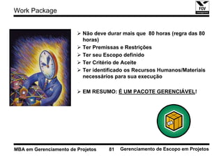 Work Package


                          Não deve durar mais que 80 horas (regra das 80
                          horas)
                          Ter Premissas e Restrições
                          Ter seu Escopo definido
                          Ter Critério de Aceite
                          Ter identificado os Recursos Humanos/Materiais
                          necessários para sua execução

                          EM RESUMO: É UM PACOTE GERENCIÁVEL!




MBA em Gerenciamento de Projetos   81   Gerenciamento de Escopo em Projetos
 