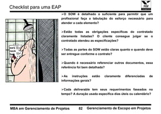 Checklist para uma EAP
                             O SOW é detalhado o suficiente para permitir que um
                           profissional faça a tabulação do esforço necessário para
                           atender a cada elemento?

                             Estão todas as obrigações específicas do contratado
                           claramente listadas? O cliente consegue julgar se o
                           contratado atendeu as especificações?

ears
neck
                            Todas as partes do SOW estão claras quanto e quando deve
feet                       ser entregue conforme o contrato?

                             Quando é necessário referenciar outros documentos, essa
                           referência foi bem detalhada?

                             As instruções estão      claramente    diferenciadas   de
                           informações gerais?

                             Cada deliverable tem seus requerimentos faseados no
                           tempo? A duração usada especifica dias úteis ou calendário?



MBA em Gerenciamento de Projetos      82   Gerenciamento de Escopo em Projetos
 