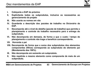Dez mandamentos da EAP

I.    Cobiçarás a EAP do próximo
II.   Explicitarás todos os subprodutos, inclusive os necessários ao
      gerenciamento do projeto
III. Não usarás os nomes em vão
IV. Guardarás a descrição dos pacotes de trabalho no Dicionário da
      EAP.
V. Decomporás até o nível de detalhe (pacote de trabalho) que permita o
      planejamento e controle do trabalho necessário para a entrega do
      subproduto.
VI. Não decomporás em demasia, de forma a que o custo / tempo de
      planejamento e controle não traga o benefício correspondente.
VII. Honrarás o pai
VIII. Decomporás de forma que a soma dos subprodutos dos elementos
      componentes (filhos) corresponda ao subproduto do elemento pai
      (Mandamento dos 100%).
IX. Não decomporás em somente um subproduto.
X. Não repetirás o mesmo elemento como componente de mais de um
      subproduto.

MBA em Gerenciamento de Projetos      83   Gerenciamento de Escopo em Projetos
 