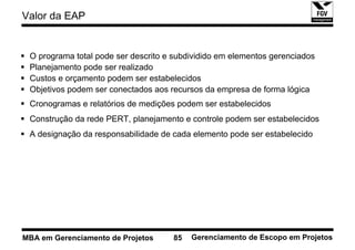 Valor da EAP


 O programa total pode ser descrito e subdividido em elementos gerenciados
 Planejamento pode ser realizado
 Custos e orçamento podem ser estabelecidos
 Objetivos podem ser conectados aos recursos da empresa de forma lógica
 Cronogramas e relatórios de medições podem ser estabelecidos
 Construção da rede PERT, planejamento e controle podem ser estabelecidos
 A designação da responsabilidade de cada elemento pode ser estabelecido




MBA em Gerenciamento de Projetos     85   Gerenciamento de Escopo em Projetos
 