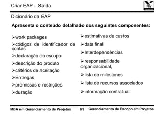 Criar EAP – Saída

Dicionário da EAP
Apresenta o conteúdo detalhado dos seguintes componentes:

  work packages                         estimativas de custos
  códigos de identificador de           data final
contas
                                        Interdependências
  declaração do escopo
  descrição do produto               responsabilidade
                                   organizacional,
  critérios de aceitação
                                        lista de milestones
  Entregas
  premissas e restrições                lista de recursos associados
  duração                               informação contratual


MBA em Gerenciamento de Projetos   89     Gerenciamento de Escopo em Projetos
 
